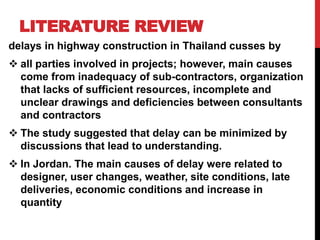 LITERATURE REVIEW
delays in highway construction in Thailand cusses by
 all parties involved in projects; however, main causes
come from inadequacy of sub-contractors, organization
that lacks of sufficient resources, incomplete and
unclear drawings and deficiencies between consultants
and contractors
 The study suggested that delay can be minimized by
discussions that lead to understanding.
 In Jordan. The main causes of delay were related to
designer, user changes, weather, site conditions, late
deliveries, economic conditions and increase in
quantity
 