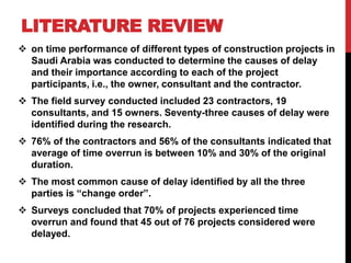  on time performance of different types of construction projects in
Saudi Arabia was conducted to determine the causes of delay
and their importance according to each of the project
participants, i.e., the owner, consultant and the contractor.
 The field survey conducted included 23 contractors, 19
consultants, and 15 owners. Seventy-three causes of delay were
identified during the research.
 76% of the contractors and 56% of the consultants indicated that
average of time overrun is between 10% and 30% of the original
duration.
 The most common cause of delay identified by all the three
parties is “change order”.
 Surveys concluded that 70% of projects experienced time
overrun and found that 45 out of 76 projects considered were
delayed.
LITERATURE REVIEW
 