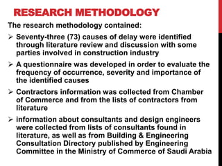RESEARCH METHODOLOGY
The research methodology contained:
 Seventy-three (73) causes of delay were identified
through literature review and discussion with some
parties involved in construction industry
 A questionnaire was developed in order to evaluate the
frequency of occurrence, severity and importance of
the identified causes
 Contractors information was collected from Chamber
of Commerce and from the lists of contractors from
literature
 information about consultants and design engineers
were collected from lists of consultants found in
literature, as well as from Building & Engineering
Consultation Directory published by Engineering
Committee in the Ministry of Commerce of Saudi Arabia
 