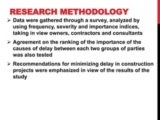 RESEARCH METHODOLOGY
 Data were gathered through a survey, analyzed by
using frequency, severity and importance indices,
taking in view owners, contractors and consultants
 Agreement on the ranking of the importance of the
causes of delay between each two groups of parties
was also tested
 Recommendations for minimizing delay in construction
projects were emphasized in view of the results of the
study
 