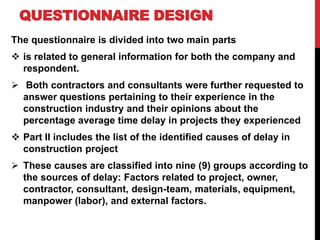 QUESTIONNAIRE DESIGN
The questionnaire is divided into two main parts
 is related to general information for both the company and
respondent.
 Both contractors and consultants were further requested to
answer questions pertaining to their experience in the
construction industry and their opinions about the
percentage average time delay in projects they experienced
 Part II includes the list of the identified causes of delay in
construction project
 These causes are classified into nine (9) groups according to
the sources of delay: Factors related to project, owner,
contractor, consultant, design-team, materials, equipment,
manpower (labor), and external factors.
 