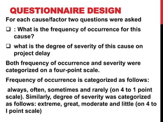 QUESTIONNAIRE DESIGN
For each cause/factor two questions were asked
 : What is the frequency of occurrence for this
cause?
 what is the degree of severity of this cause on
project delay
Both frequency of occurrence and severity were
categorized on a four-point scale.
Frequency of occurrence is categorized as follows:
always, often, sometimes and rarely (on 4 to 1 point
scale). Similarly, degree of severity was categorized
as follows: extreme, great, moderate and little (on 4 to
l point scale)
 