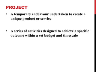 PROJECT
• A temporary endeavour undertaken to create a
unique product or service
• A series of activities designed to achieve a specific
outcome within a set budget and timescale
 