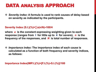 DATA ANALYSIS APPROACH
 Severity index: A formula is used to rank causes of delay based
on severity as indicated by the participants.
Severity Index (S.I.)(%)=∑a(n/N)∗100/4
where a is the constant expressing weighting given to each
response (ranges from I for little up to 4 for severe), n is the
frequency of the responses, and N is total number of responses.
 Importance index: The importance index of each cause is
calculated as a function of both frequency and severity indices,
as follows:
Importance Index(IMP.I.)(%)=[F.I.(%)∗S.I.(%)]/100
 