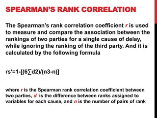 SPEARMAN’S RANK CORRELATION
The Spearman’s rank correlation coefficient r is used
to measure and compare the association between the
rankings of two parties for a single cause of delay,
while ignoring the ranking of the third party. And it is
calculated by the following formula
rs′=1-[(6∑d2)/(n3-n)]
where r is the Spearman rank correlation coefficient between
two parties, d is the difference between ranks assigned to
variables for each cause, and n is the number of pairs of rank
 