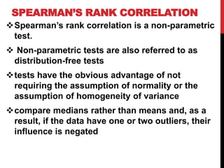 SPEARMAN’S RANK CORRELATION
Spearman’s rank correlation is a non-parametric
test.
 Non-parametric tests are also referred to as
distribution-free tests
tests have the obvious advantage of not
requiring the assumption of normality or the
assumption of homogeneity of variance
compare medians rather than means and, as a
result, if the data have one or two outliers, their
influence is negated
 