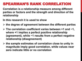 SPEARMAN’S RANK CORRELATION
Correlation is a relationship measure among different
parties or factors and the strength and direction of the
relationship
In this research it is used to show
 the degree of agreement between the different parties
 The correlation coefficient varies between +1 and −1,
where +1 implies a perfect positive relationship
(agreement), while −1 results from a perfect negative
relationship (disagreement)
 the sample estimates of correlation close to unity in
magnitude imply good correlation, while values near
zero indicate little or no correlation
 