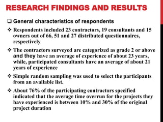 RESEARCH FINDINGS AND RESULTS
 General characteristics of respondents
 Respondents included 23 contractors, 19 consultants and 15
owners out of 66, 51 and 27 distributed questionnaires,
respectively
 The contractors surveyed are categorized as grade 2 or above
and they have an average of experience of about 23 years,
while, participated consultants have an average of about 21
years of experience
 Simple random sampling was used to select the participants
from an available list.
 About 76% of the participating contractors specified
indicated that the average time overrun for the projects they
have experienced is between 10% and 30% of the original
project duration
 