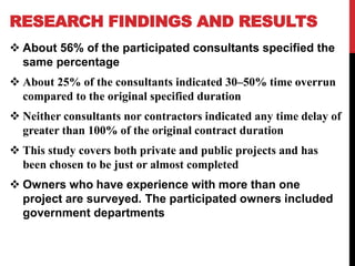RESEARCH FINDINGS AND RESULTS
 About 56% of the participated consultants specified the
same percentage
 About 25% of the consultants indicated 30–50% time overrun
compared to the original specified duration
 Neither consultants nor contractors indicated any time delay of
greater than 100% of the original contract duration
 This study covers both private and public projects and has
been chosen to be just or almost completed
 Owners who have experience with more than one
project are surveyed. The participated owners included
government departments
 
