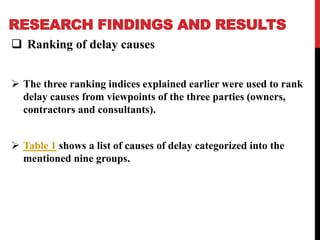 RESEARCH FINDINGS AND RESULTS
 Ranking of delay causes
 The three ranking indices explained earlier were used to rank
delay causes from viewpoints of the three parties (owners,
contractors and consultants).
 Table 1 shows a list of causes of delay categorized into the
mentioned nine groups.
 