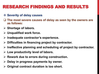 RESEARCH FINDINGS AND RESULTS
 Severity of delay causes
 The most severe causes of delay as seen by the owners are
as follows:
 Shortage of labors.
 Unqualified work force.
 Inadequate contractor’s experience.
 Difficulties in financing project by contractor.
 Ineffective planning and scheduling of project by contractor.
 Low productivity level of labors.
 Rework due to errors during construction.
 Delay in progress payments by owner.
 Original contract duration is too short.
 