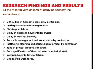 RESEARCH FINDINGS AND RESULTS
 the most severe causes of delay as seen by the
consultants:
 Difficulties in financing project by contractor.
 Inadequate contractor’s experience.
 Shortage of labors.
 Delay in progress payments by owner.
 Delay in material delivery.
 Poor site management and supervision by contractor.
 Ineffective planning and scheduling of project by contractor.
 Type of project bidding and award.
 Poor qualification of the contractor’s technical staff.
 Low productivity level of labors.
 Unqualified work force.
 