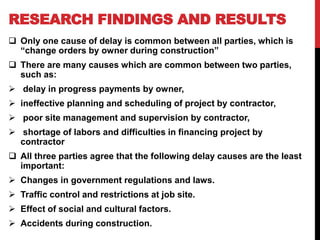 RESEARCH FINDINGS AND RESULTS
 Only one cause of delay is common between all parties, which is
“change orders by owner during construction”
 There are many causes which are common between two parties,
such as:
 delay in progress payments by owner,
 ineffective planning and scheduling of project by contractor,
 poor site management and supervision by contractor,
 shortage of labors and difficulties in financing project by
contractor
 All three parties agree that the following delay causes are the least
important:
 Changes in government regulations and laws.
 Traffic control and restrictions at job site.
 Effect of social and cultural factors.
 Accidents during construction.
 