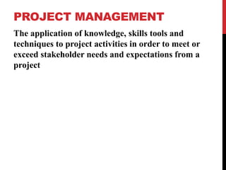 PROJECT MANAGEMENT
The application of knowledge, skills tools and
techniques to project activities in order to meet or
exceed stakeholder needs and expectations from a
project
 