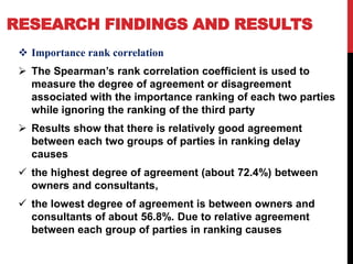 RESEARCH FINDINGS AND RESULTS
 Importance rank correlation
 The Spearman’s rank correlation coefficient is used to
measure the degree of agreement or disagreement
associated with the importance ranking of each two parties
while ignoring the ranking of the third party
 Results show that there is relatively good agreement
between each two groups of parties in ranking delay
causes
 the highest degree of agreement (about 72.4%) between
owners and consultants,
 the lowest degree of agreement is between owners and
consultants of about 56.8%. Due to relative agreement
between each group of parties in ranking causes
 