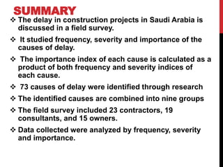 SUMMARY
 The delay in construction projects in Saudi Arabia is
discussed in a field survey.
 It studied frequency, severity and importance of the
causes of delay.
 The importance index of each cause is calculated as a
product of both frequency and severity indices of
each cause.
 73 causes of delay were identified through research
 The identified causes are combined into nine groups
 The field survey included 23 contractors, 19
consultants, and 15 owners.
 Data collected were analyzed by frequency, severity
and importance.
 