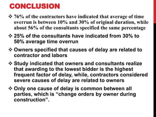 CONCLUSION
 76% of the contractors have indicated that average of time
overrun is between 10% and 30% of original duration, while
about 56% of the consultants specified the same percentage
 25% of the consultants have indicated from 30% to
50% average time overrun
 Owners specified that causes of delay are related to
contractor and labors
 Study indicated that owners and consultants realize
that awarding to the lowest bidder is the highest
frequent factor of delay, while, contractors considered
severe causes of delay are related to owners
 Only one cause of delay is common between all
parties, which is “change orders by owner during
construction”.
 