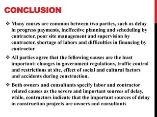 CONCLUSION
 Many causes are common between two parties, such as delay
in progress payments, ineffective planning and scheduling by
contractor, poor site management and supervision by
contractor, shortage of labors and difficulties in financing by
contractor
 All parties agree that the following causes are the least
important: changes in government regulations, traffic control
and restrictions at site, effect of social and cultural factors
and accidents during construction.
 Both owners and consultants specify labor and contractor
related causes as the severe and important sources of delay,
while, contractors indicate that the important sources of delay
in construction projects are owners and consultants
 