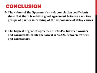 CONCLUSION
 The values of the Spearman’s rank correlation coefficients
show that there is relative good agreement between each two
groups of parties in ranking of the importance of delay causes
 The highest degree of agreement is 72.4% between owners
and consultants, while the lowest is 56.8% between owners
and contractors.
 
