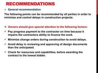 RECOMMENDATIONS
 General recommendation
The following points can be recommended by all parties in order to
minimize and control delays in construction projects:
 Owners should give special attention to the following factors:
 Pay progress payment to the contractor on time because it
impairs the contractors ability to finance the work.
 Minimize change orders during construction to avoid delays.
 Avoid delay in reviewing and approving of design documents
than the anticipated.
 Check for resources and capabilities, before awarding the
contract to the lowest bidder.
 