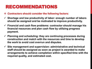 RECOMMENDATIONS
 Contractors should consider the following factors:
 Shortage and low productivity of labor: enough number of labors
should be assigned and be motivated to improve productivity.
 Financial and cash flow problems: contractor should manage his
financial resources and plan cash flow by utilizing progress
payment.
 Planning and scheduling: they are continuing processes during
construction and match with the resources and time to develop
the work to avoid cost overrun and disputes.
 Site management and supervision: administrative and technical
staff should be assigned as soon as project is awarded to make
arrangements to achieve completion within specified time with the
required quality, and estimated cost.
 