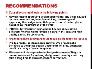 RECOMMENDATIONS
 Consultants should look to the following points:
 Reviewing and approving design documents: any delay caused
by the consultant engineer in checking, reviewing and
approving the design submittals prior to construction phase,
could delay the progress of the work;
 Inflexibility: Consultants should be flexible in evaluating
contractor works. Compromising between the cost and high
quality should be considered.
 Architect/design engineer should focus on the following issues:
 Producing design documents on time: A/E should set a
schedule to complete design documents on time, otherwise
result in a delay of work completion.
 Mistakes and discrepancies in design documents: They are
common reasons for redoing designs and drawings and may
take a long time to make necessary corrections.
 