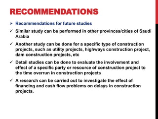 RECOMMENDATIONS
 Recommendations for future studies
 Similar study can be performed in other provinces/cities of Saudi
Arabia
 Another study can be done for a specific type of construction
projects, such as utility projects, highways construction project,
dam construction projects, etc
 Detail studies can be done to evaluate the involvement and
effect of a specific party or resource of construction project to
the time overrun in construction projects
 A research can be carried out to investigate the effect of
financing and cash flow problems on delays in construction
projects.
 