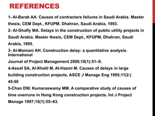 REFERENCES
1- Al-Barak AA. Causes of contractors failures in Saudi Arabia. Master
thesis, CEM Dept., KFUPM. Dhahran, Saudi Arabia, 1993.
2- Al-Ghafly MA. Delays in the construction of public utility projects in
Saudi Arabia. Master thesis, CEM Dept., KFUPM, Dhahran, Saudi
Arabia, 1995.
3- Al-Momani AH. Construction delay: a quantitative analysis.
International
Journal of Project Management 2000;18(1):51–9.
4-Assaf SA, Al-Khalil M, Al-Hazmi M. Causes of delays in large
building construction projects. ASCE J Manage Eng 1995;11(2:)
45-50
5-Chan DW, Kumaraswamy MM. A comparative study of causes of
time overruns in Hong Kong construction projects. Int J Project
Manage 1997;15(1):55–63.
 