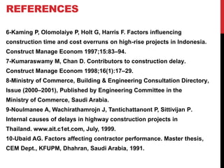6-Kaming P, Olomolaiye P, Holt G, Harris F. Factors influencing
construction time and cost overruns on high-rise projects in Indonesia.
Construct Manage Econom 1997;15:83–94.
7-Kumaraswamy M, Chan D. Contributors to construction delay.
Construct Manage Econom 1998;16(1):17–29.
8-Ministry of Commerce, Building & Engineering Consultation Directory,
Issue (2000–2001), Published by Engineering Committee in the
Ministry of Commerce, Saudi Arabia.
9-Noulmanee A, Wachirathamrojn J, Tantichattanont P, Sittivijan P.
Internal causes of delays in highway construction projects in
Thailand. www.ait.c1et.com, July, 1999.
10-Ubaid AG. Factors affecting contractor performance. Master thesis,
CEM Dept., KFUPM, Dhahran, Saudi Arabia, 1991.
REFERENCES
 