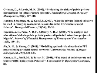 Grimsey, D., & Lewis, M. K. (2002). “Evaluating the risks of public private
partnerships for infrastructure projects”. International Journal of Project
Management, 20(2), 107-118.
Handley-Schachler, M., & Gao,S. S.,(2003). “Can the private finance initiative
be used in emerging economies?–lessons from the UK’s successes and
failures”. ManagerialFinance, 29(5/6), 36-51.
Ibrahim, A. D., Price, A. D. F., &Dainty, A. R. J. (2006). “The analysis and
allocation of risks in public private partnerships in infrastructure projects in
Nigeria”. Journal of Financial Management of Property and Construction,
11(3), 149-164.
Jin, X. H., & Zhang, G. (2011). “Modelling optimal risk allocation in PPP
projects using artificial neural networks”.International journal of project
management, 29(5), 591-603.
Khan, A. H., Jamil, M., & Sattar, M. (2008). “The trend of build operate and
transfer (BOT) projects in Pakistan”. Construction in Developing Countries,
88.
 
