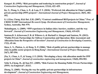 Kangari .B. (1995), “Risk perception and tendering in construction project”, Journal of
Construction Engineering and Management, 121(4), 422–429.
Ke, Y., Wang, S., Chan, A. P., & Lam, P. T. (2010). “Preferred risk allocation in China’s public–
private partnership (PPP) projects”. International Journal of Project Management, 28(5), 482-
492.
Li .J.Zou, Cheng .H.& Dai .Z.H. (2007), “Contract conditionsof BOTprojects in China.” Proc. of
CRIOCM 2007 International Re-search Symp. OnAdvancement of Construction Management,
Sydney, Australia, 966–979.
Mahalingam, A. (2009). “PPP experiences in Indian cities: barriers, enablers, and the way
forward”. Journal of Construction Engineering and Management, 136(4), 419-429.
Santoso,D. S. &Joewono,T. B. & Wibowo A. & HarlanP.A. Sinaga4 and Santosa, W. (2012).
“Public-Private Partnerships for Tollway Construction and Operation: Risk Assessment and
Allocation from the Perspective of Investors”.Journal of Construction in Developing Countries,
17(2), 45–66.
Shen, L. Y., Platten, A., & Deng, X. P. (2006). “Role of public private partnerships to manage
risks in public sector projects in Hong Kong”. International Journal of Project Management,
24(7), 587-594.
[Xu, Y., Chan, A. P., & Yeung, J. F. (2010). “Developing a fuzzy risk allocation model for PPP
projects in China”. Journal of construction engineering and management, 136(8), 894-903.
Yelin X.,Cheng. H., &Chan P.C. (2009), “Risk Factors for Running Public Private Partnerships
(PPP)–An Empirical”, IEEE.
Zhang, X. (2005). “Paving the way for public–private partnerships in infrastructure
development”. Journal of Construction Engineering and Management,
 