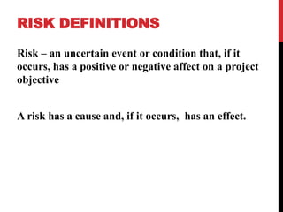 RISK DEFINITIONS
Risk – an uncertain event or condition that, if it
occurs, has a positive or negative affect on a project
objective
A risk has a cause and, if it occurs, has an effect.
 
