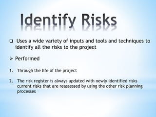  Uses a wide variety of inputs and tools and techniques to
identify all the risks to the project
 Performed
1. Through the life of the project
2. The risk register is always updated with newly identified risks
current risks that are reassessed by using the other risk planning
processes
 