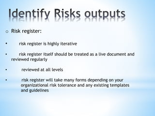 o Risk register:
• risk register is highly iterative
• risk register itself should be treated as a live document and
reviewed regularly
• reviewed at all levels
• risk register will take many forms depending on your
organizational risk tolerance and any existing templates
and guidelines
 
