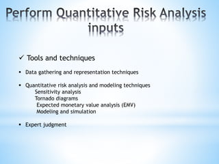  Tools and techniques
 Data gathering and representation techniques
 Quantitative risk analysis and modeling techniques
Sensitivity analysis
Tornado diagrams
Expected monetary value analysis (EMV)
Modeling and simulation
 Expert judgment
 