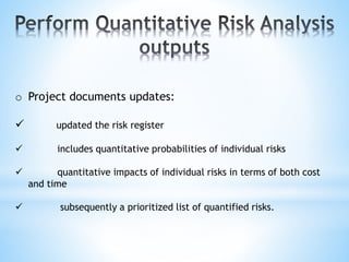 o Project documents updates:
 updated the risk register
 includes quantitative probabilities of individual risks
 quantitative impacts of individual risks in terms of both cost
and time
 subsequently a prioritized list of quantified risks.
 