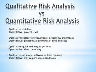 Qualitative: risk-level
Quantitative: project-level
Qualitative: subjective evaluation of probability and impact
Quantitative: probabilistic estimates of time and cost
Qualitative: quick and easy to perform
Quantitative: time consuming
Qualitative: no special software or tools required
Quantitative: may require specialized tools
 