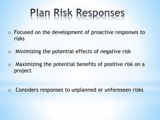o Focused on the development of proactive responses to
risks
o Minimizing the potential effects of negative risk
o Maximizing the potential benefits of positive risk on a
project
o Considers responses to unplanned or unforeseen risks
 