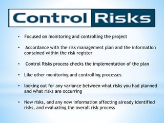 • Focused on monitoring and controlling the project
• Accordance with the risk management plan and the information
contained within the risk register
• Control Risks process checks the implementation of the plan
• Like other monitoring and controlling processes
• looking out for any variance between what risks you had planned
and what risks are occurring
• New risks, and any new information affecting already identified
risks, and evaluating the overall risk process
 