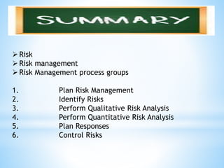 Risk
Risk management
Risk Management process groups
1. Plan Risk Management
2. Identify Risks
3. Perform Qualitative Risk Analysis
4. Perform Quantitative Risk Analysis
5. Plan Responses
6. Control Risks
 