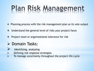  Planning process with the risk management plan as its sole output
 Understand the general level of risks your project faces
 Project team or organizational tolerance for risk
 Domain Tasks:
 Identifying, analyzing
 Defining risk response strategies
 To manage uncertainty throughout the project life cycle
 