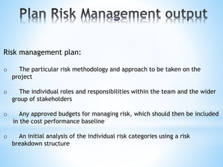 Risk management plan:
o The particular risk methodology and approach to be taken on the
project
o The individual roles and responsibilities within the team and the wider
group of stakeholders
o Any approved budgets for managing risk, which should then be included
in the cost performance baseline
o An initial analysis of the individual risk categories using a risk
breakdown structure
 