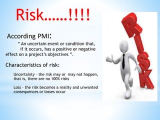 According PMI:
“ An uncertain event or condition that,
if it occurs, has a positive or negative
effect on a project’s objectives ”.
Characteristics of risk:
Uncertainty – the risk may or may not happen,
that is, there are no 100% risks
Loss – the risk becomes a reality and unwanted
consequences or losses occur
Risk……!!!!
 