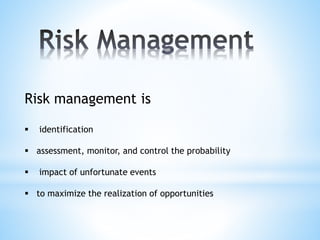 Risk management is
 identification
 assessment, monitor, and control the probability
 impact of unfortunate events
 to maximize the realization of opportunities
 