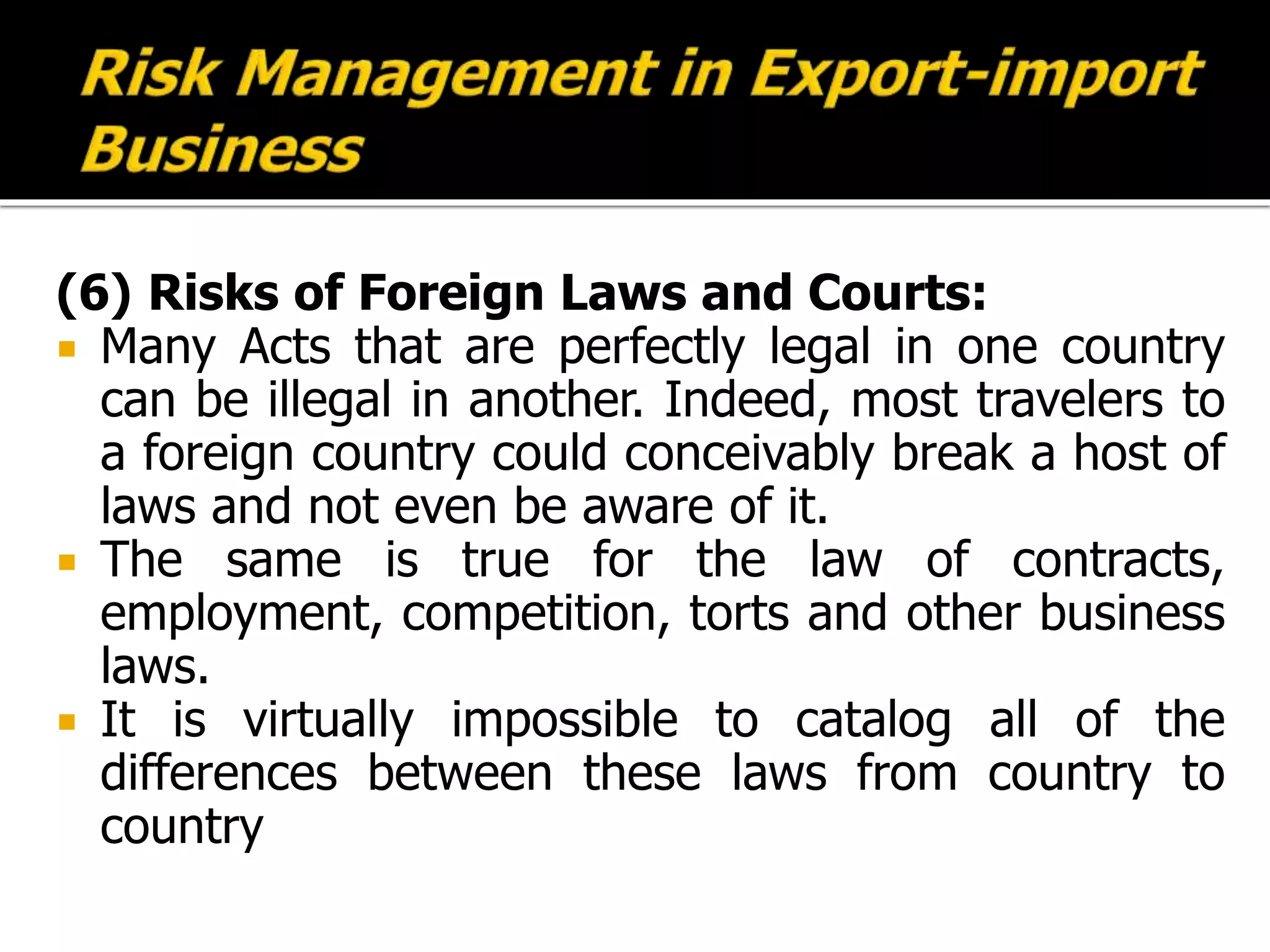 (6) Risks of Foreign Laws and Courts:
 Many Acts that are perfectly legal in one country
can be illegal in another. Indeed, most travelers to
a foreign country could conceivably break a host of
laws and not even be aware of it.
 The same is true for the law of contracts,
employment, competition, torts and other business
laws.
 It is virtually impossible to catalog all of the
differences between these laws from country to
country
 