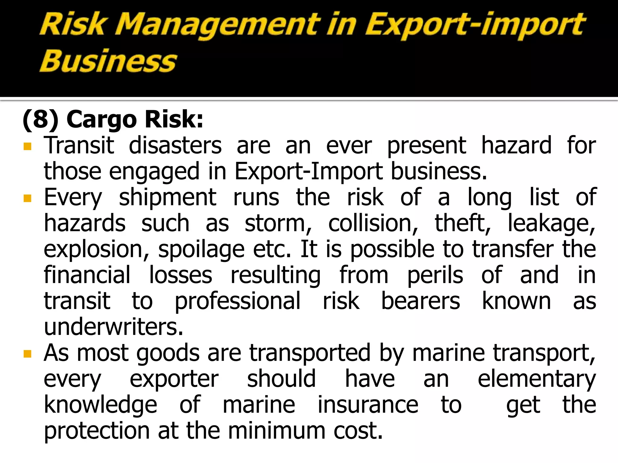 (8) Cargo Risk:
 Transit disasters are an ever present hazard for
those engaged in Export-Import business.
 Every shipment runs the risk of a long list of
hazards such as storm, collision, theft, leakage,
explosion, spoilage etc. It is possible to transfer the
financial losses resulting from perils of and in
transit to professional risk bearers known as
underwriters.
 As most goods are transported by marine transport,
every exporter should have an elementary
knowledge of marine insurance to get the
protection at the minimum cost.
 
