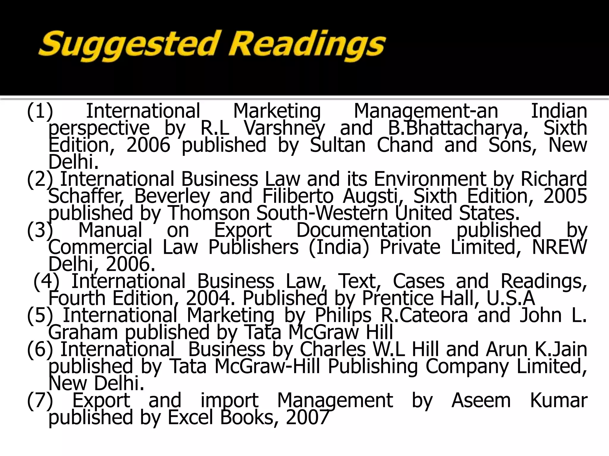 (1) International Marketing Management-an Indian
perspective by R.L Varshney and B.Bhattacharya, Sixth
Edition, 2006 published by Sultan Chand and Sons, New
Delhi.
(2) International Business Law and its Environment by Richard
Schaffer, Beverley and Filiberto Augsti, Sixth Edition, 2005
published by Thomson South-Western United States.
(3) Manual on Export Documentation published by
Commercial Law Publishers (India) Private Limited, NREW
Delhi, 2006.
(4) International Business Law, Text, Cases and Readings,
Fourth Edition, 2004. Published by Prentice Hall, U.S.A
(5) International Marketing by Philips R.Cateora and John L.
Graham published by Tata McGraw Hill
(6) International Business by Charles W.L Hill and Arun K.Jain
published by Tata McGraw-Hill Publishing Company Limited,
New Delhi.
(7) Export and import Management by Aseem Kumar
published by Excel Books, 2007
 