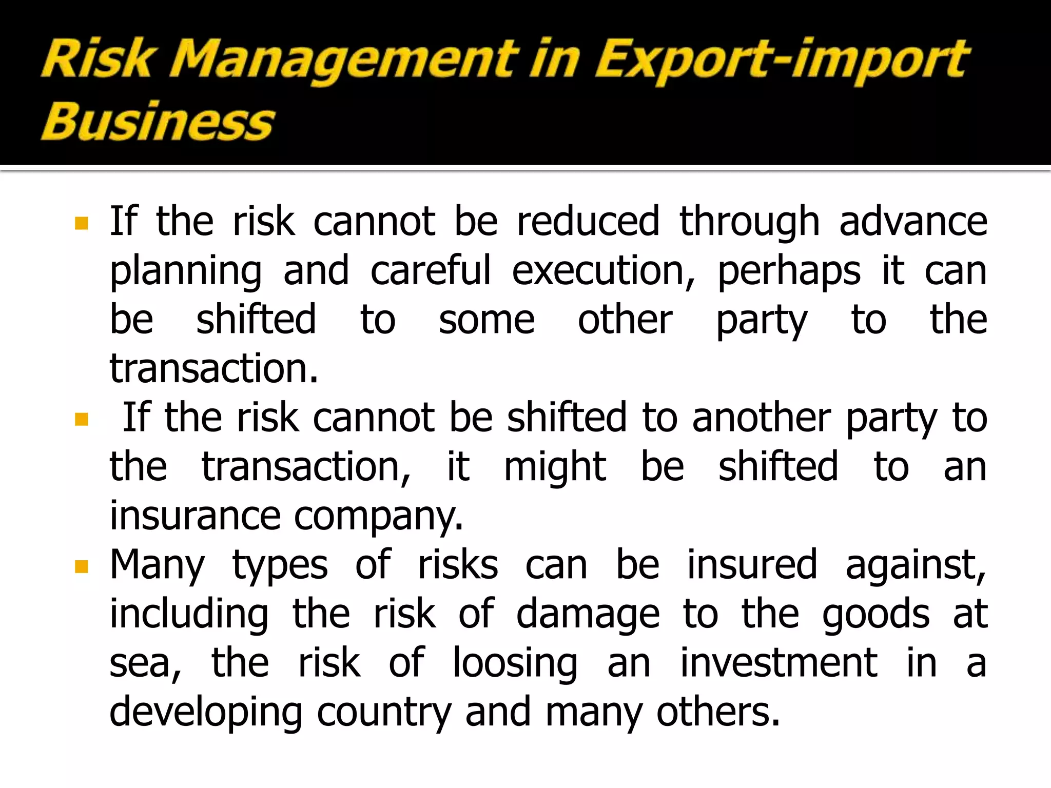  If the risk cannot be reduced through advance
planning and careful execution, perhaps it can
be shifted to some other party to the
transaction.
 If the risk cannot be shifted to another party to
the transaction, it might be shifted to an
insurance company.
 Many types of risks can be insured against,
including the risk of damage to the goods at
sea, the risk of loosing an investment in a
developing country and many others.
 