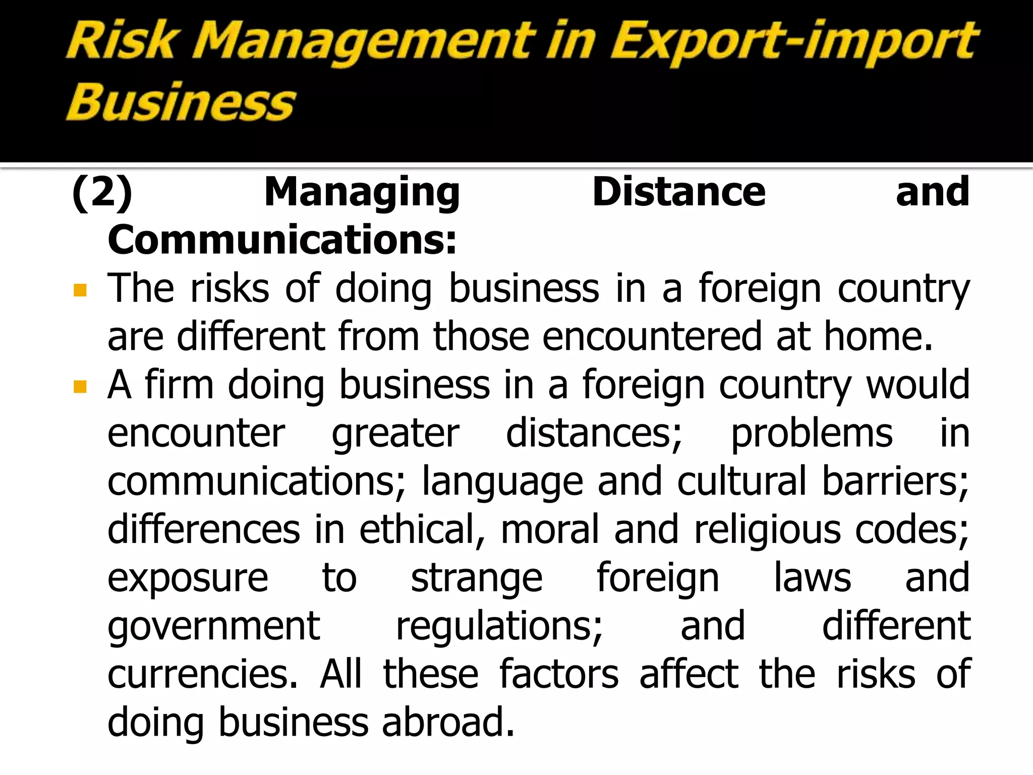 (2) Managing Distance and
Communications:
 The risks of doing business in a foreign country
are different from those encountered at home.
 A firm doing business in a foreign country would
encounter greater distances; problems in
communications; language and cultural barriers;
differences in ethical, moral and religious codes;
exposure to strange foreign laws and
government regulations; and different
currencies. All these factors affect the risks of
doing business abroad.
 