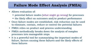 Failure Mode Effect Analysis (FMEA)
• Allows evaluation of:
 potential failure modes [what might go wrong] for processes
 the likely effect on outcomes and/or product performance
• Once failure modes are established, risk reduction can be used
to eliminate, contain, reduce or control the potential failures
• FMEA relies on product and process understanding
• FMEA methodically breaks down the analysis of complex
processes into manageable steps
• It is a powerful tool for summarizing the important modes of
failure, factors causing these failures and the likely effects of
these failures
 
